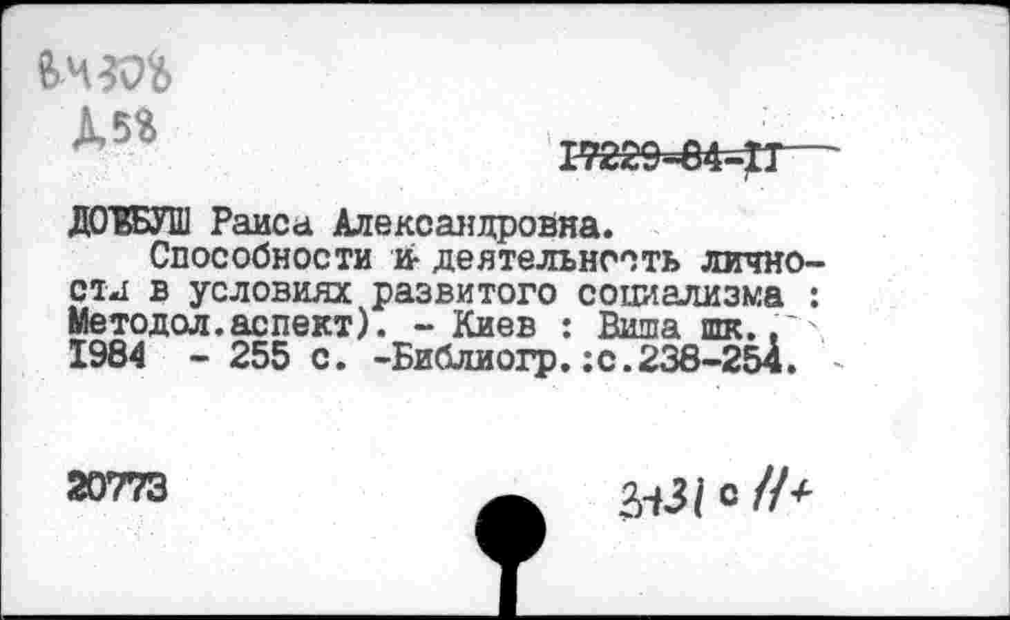 ﻿Д5*
17229=84=^1
ДОЮТ Раиса Александровна.
Способности и* деятельность лично-отд в условиях развитого социализма : Метод ол. аспект). - Киев : Виша шк.,■ 1984 - 255 с. -Библиогр.:с.238-254. -
20773
&31 С //+